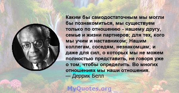 Каким бы самодостаточным мы могли бы познакомиться, мы существуем только по отношению - нашему другу, семье и жизни партнеров; для тех, кого мы учим и наставником; Нашим коллегам, соседям, незнакомцам; и даже для сил, о 