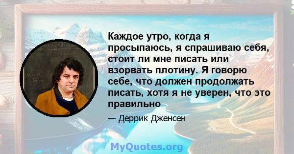 Каждое утро, когда я просыпаюсь, я спрашиваю себя, стоит ли мне писать или взорвать плотину. Я говорю себе, что должен продолжать писать, хотя я не уверен, что это правильно