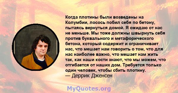 Когда плотины были возведены на Колумбии, лосось побил себя по бетону, пытаясь вернуться домой. Я ожидаю от нас не меньше. Мы тоже должны швырнуть себя против буквального и метафорического бетона, который содержит и