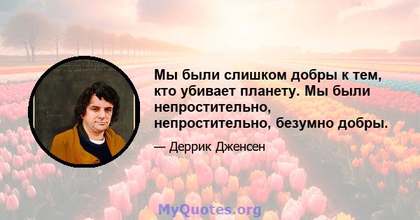 Мы были слишком добры к тем, кто убивает планету. Мы были непростительно, непростительно, безумно добры.