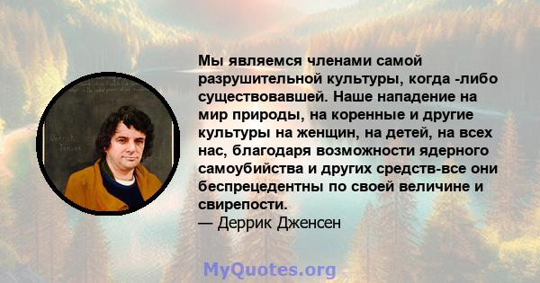 Мы являемся членами самой разрушительной культуры, когда -либо существовавшей. Наше нападение на мир природы, на коренные и другие культуры на женщин, на детей, на всех нас, благодаря возможности ядерного самоубийства и 