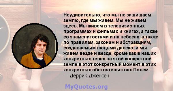 Неудивительно, что мы не защищаем землю, где мы живем. Мы не живем здесь. Мы живем в телевизионных программах и фильмах и книгах, а также со знаменитостями и на небесах, а также по правилам, законам и абстракциям,