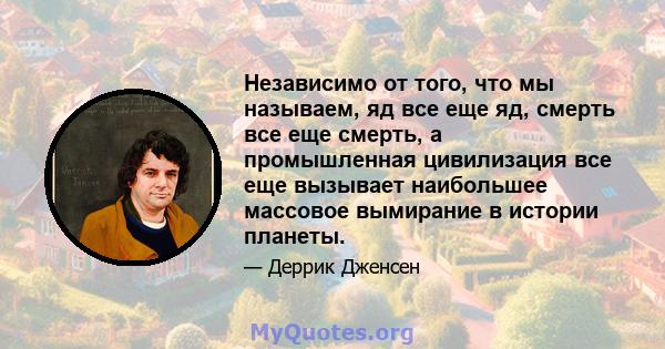 Независимо от того, что мы называем, яд все еще яд, смерть все еще смерть, а промышленная цивилизация все еще вызывает наибольшее массовое вымирание в истории планеты.