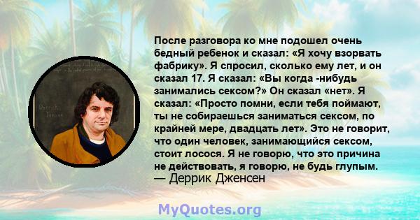 После разговора ко мне подошел очень бедный ребенок и сказал: «Я хочу взорвать фабрику». Я спросил, сколько ему лет, и он сказал 17. Я сказал: «Вы когда -нибудь занимались сексом?» Он сказал «нет». Я сказал: «Просто