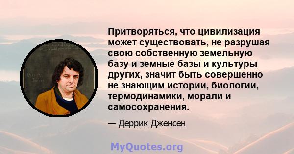 Притворяться, что цивилизация может существовать, не разрушая свою собственную земельную базу и земные базы и культуры других, значит быть совершенно не знающим истории, биологии, термодинамики, морали и самосохранения.