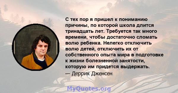 С тех пор я пришел к пониманию причины, по которой школа длится тринадцать лет. Требуется так много времени, чтобы достаточно сломать волю ребенка. Нелегко отключить волю детей, отключить их от собственного опыта мира в 