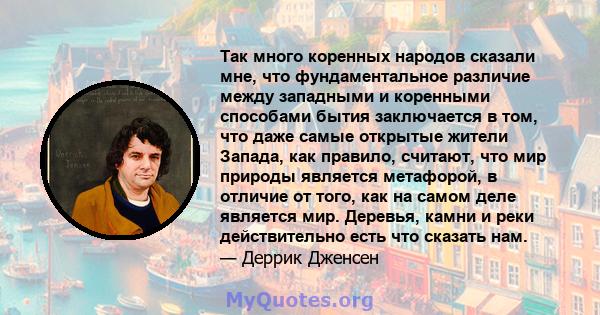 Так много коренных народов сказали мне, что фундаментальное различие между западными и коренными способами бытия заключается в том, что даже самые открытые жители Запада, как правило, считают, что мир природы является