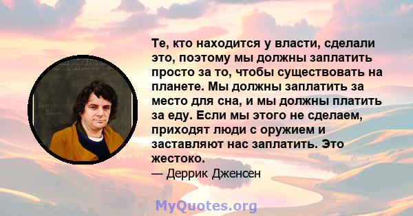 Те, кто находится у власти, сделали это, поэтому мы должны заплатить просто за то, чтобы существовать на планете. Мы должны заплатить за место для сна, и мы должны платить за еду. Если мы этого не сделаем, приходят люди 