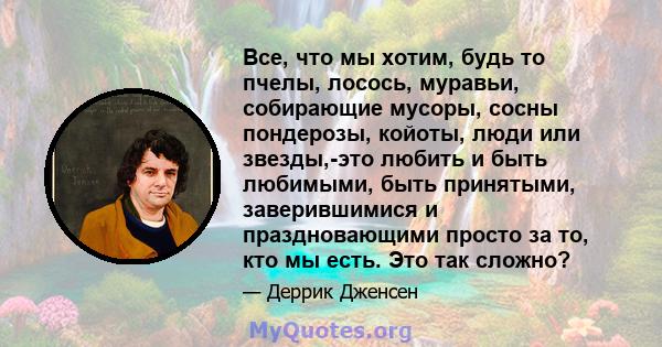 Все, что мы хотим, будь то пчелы, лосось, муравьи, собирающие мусоры, сосны пондерозы, койоты, люди или звезды,-это любить и быть любимыми, быть принятыми, заверившимися и праздновающими просто за то, кто мы есть. Это