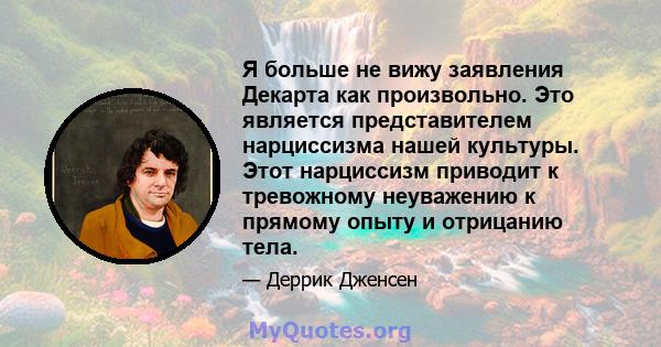 Я больше не вижу заявления Декарта как произвольно. Это является представителем нарциссизма нашей культуры. Этот нарциссизм приводит к тревожному неуважению к прямому опыту и отрицанию тела.