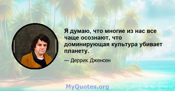 Я думаю, что многие из нас все чаще осознают, что доминирующая культура убивает планету.