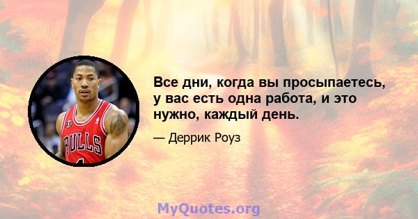 Все дни, когда вы просыпаетесь, у вас есть одна работа, и это нужно, каждый день.