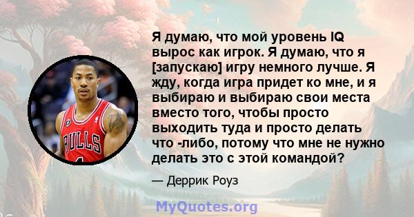 Я думаю, что мой уровень IQ вырос как игрок. Я думаю, что я [запускаю] игру немного лучше. Я жду, когда игра придет ко мне, и я выбираю и выбираю свои места вместо того, чтобы просто выходить туда и просто делать что