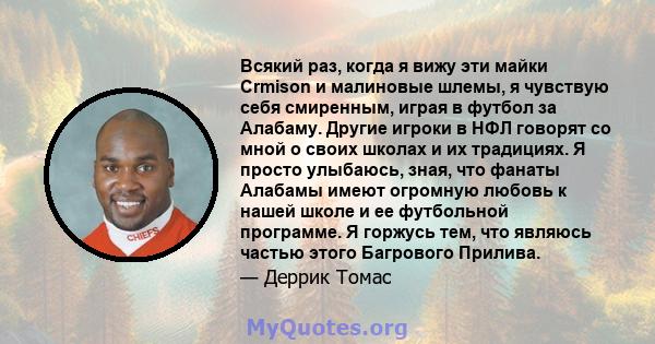 Всякий раз, когда я вижу эти майки Crmison и малиновые шлемы, я чувствую себя смиренным, играя в футбол за Алабаму. Другие игроки в НФЛ говорят со мной о своих школах и их традициях. Я просто улыбаюсь, зная, что фанаты