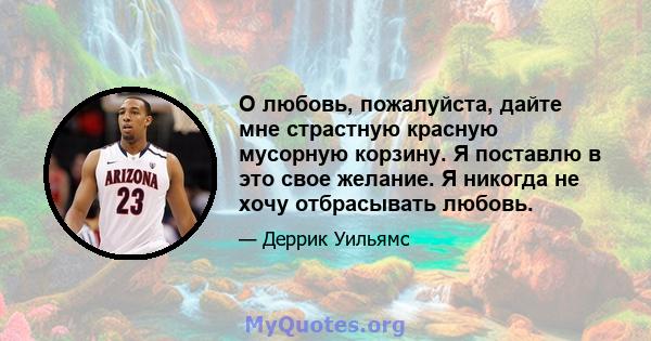 О любовь, пожалуйста, дайте мне страстную красную мусорную корзину. Я поставлю в это свое желание. Я никогда не хочу отбрасывать любовь.