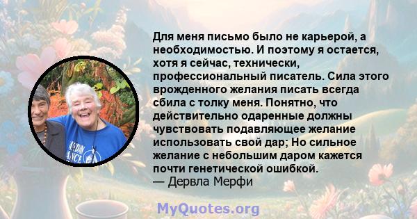 Для меня письмо было не карьерой, а необходимостью. И поэтому я остается, хотя я сейчас, технически, профессиональный писатель. Сила этого врожденного желания писать всегда сбила с толку меня. Понятно, что действительно 