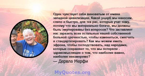 Один чувствует себя виноватым от имени западной цивилизации. Какой ущерб мы наносим, ​​слепо и быстро, для тех рас, которых учат тому, потому что мы материально богаче, мы должны быть эмулированы без вопросов? Что