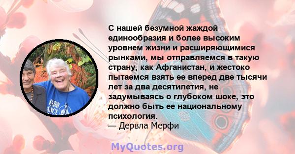 С нашей безумной жаждой единообразия и более высоким уровнем жизни и расширяющимися рынками, мы отправляемся в такую ​​страну, как Афганистан, и жестоко пытаемся взять ее вперед две тысячи лет за два десятилетия, не