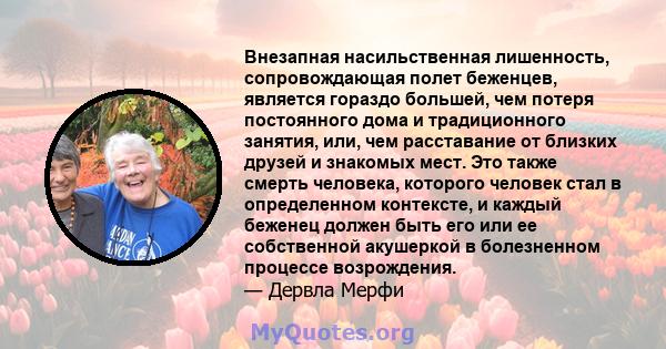 Внезапная насильственная лишенность, сопровождающая полет беженцев, является гораздо большей, чем потеря постоянного дома и традиционного занятия, или, чем расставание от близких друзей и знакомых мест. Это также смерть 