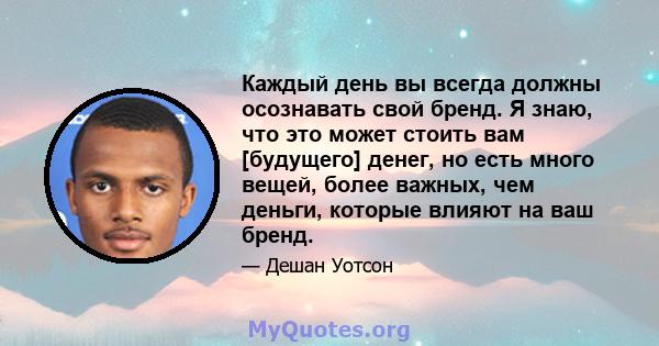 Каждый день вы всегда должны осознавать свой бренд. Я знаю, что это может стоить вам [будущего] денег, но есть много вещей, более важных, чем деньги, которые влияют на ваш бренд.