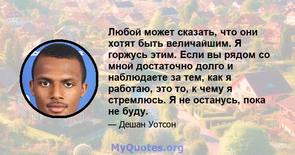 Любой может сказать, что они хотят быть величайшим. Я горжусь этим. Если вы рядом со мной достаточно долго и наблюдаете за тем, как я работаю, это то, к чему я стремлюсь. Я не останусь, пока не буду.