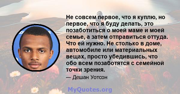 Не совсем первое, что я куплю, но первое, что я буду делать, это позаботиться о моей маме и моей семье, а затем отправиться оттуда. Что ей нужно. Не столько в доме, автомобиле или материальных вещах, просто убедившись,