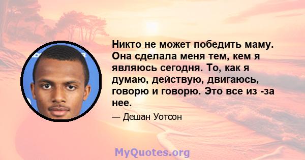 Никто не может победить маму. Она сделала меня тем, кем я являюсь сегодня. То, как я думаю, действую, двигаюсь, говорю и говорю. Это все из -за нее.