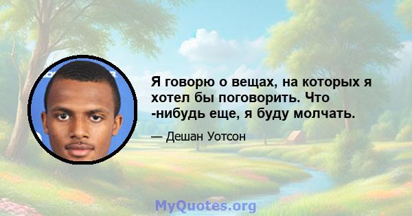 Я говорю о вещах, на которых я хотел бы поговорить. Что -нибудь еще, я буду молчать.