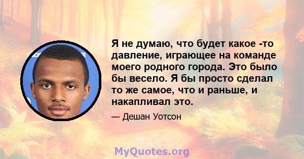 Я не думаю, что будет какое -то давление, играющее на команде моего родного города. Это было бы весело. Я бы просто сделал то же самое, что и раньше, и накапливал это.