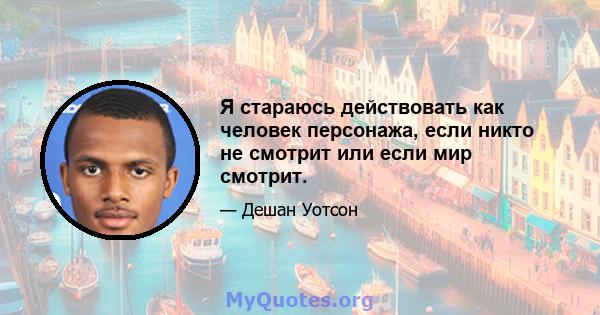 Я стараюсь действовать как человек персонажа, если никто не смотрит или если мир смотрит.