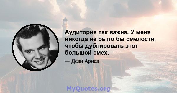 Аудитория так важна. У меня никогда не было бы смелости, чтобы дублировать этот большой смех.