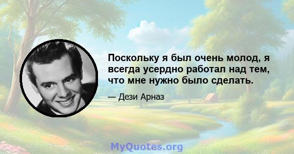 Поскольку я был очень молод, я всегда усердно работал над тем, что мне нужно было сделать.