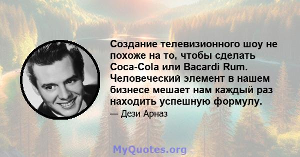 Создание телевизионного шоу не похоже на то, чтобы сделать Coca-Cola или Bacardi Rum. Человеческий элемент в нашем бизнесе мешает нам каждый раз находить успешную формулу.