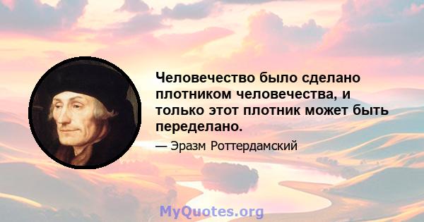 Человечество было сделано плотником человечества, и только этот плотник может быть переделано.