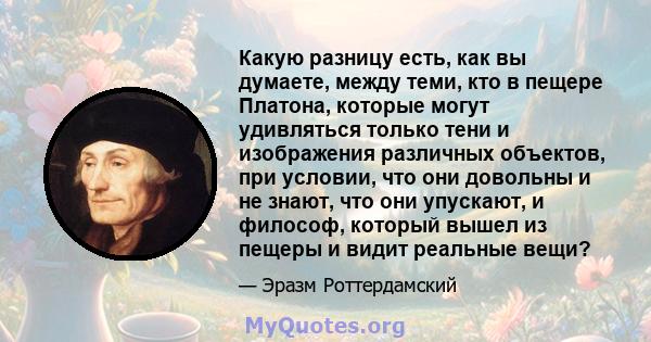 Какую разницу есть, как вы думаете, между теми, кто в пещере Платона, которые могут удивляться только тени и изображения различных объектов, при условии, что они довольны и не знают, что они упускают, и философ, который 