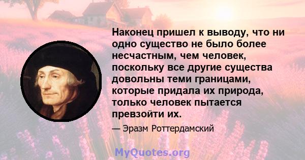 Наконец пришел к выводу, что ни одно существо не было более несчастным, чем человек, поскольку все другие существа довольны теми границами, которые придала их природа, только человек пытается превзойти их.