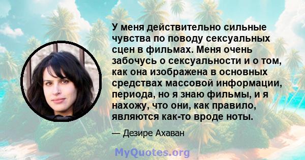 У меня действительно сильные чувства по поводу сексуальных сцен в фильмах. Меня очень забочусь о сексуальности и о том, как она изображена в основных средствах массовой информации, периода, но я знаю фильмы, и я нахожу, 