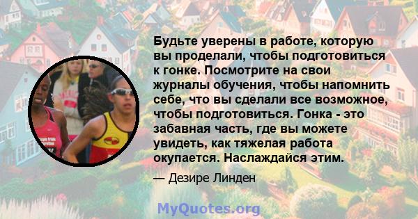 Будьте уверены в работе, которую вы проделали, чтобы подготовиться к гонке. Посмотрите на свои журналы обучения, чтобы напомнить себе, что вы сделали все возможное, чтобы подготовиться. Гонка - это забавная часть, где