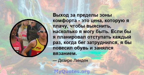 Выход за пределы зоны комфорта - это цена, которую я плачу, чтобы выяснить, насколько я могу быть. Если бы я планировал отступать каждый раз, когда бег затруднился, я бы повесил обувь и занялся вязанием.