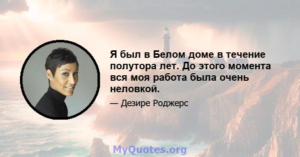 Я был в Белом доме в течение полутора лет. До этого момента вся моя работа была очень неловкой.