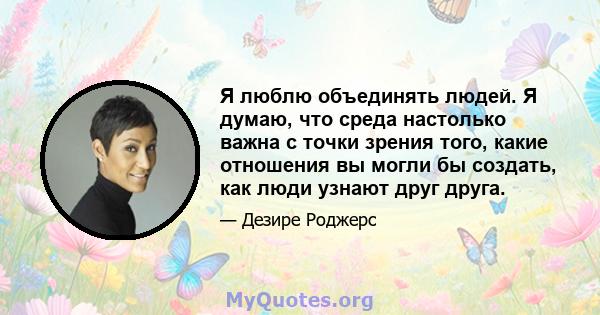 Я люблю объединять людей. Я думаю, что среда настолько важна с точки зрения того, какие отношения вы могли бы создать, как люди узнают друг друга.