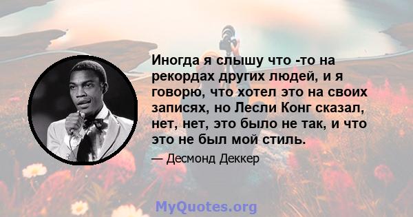 Иногда я слышу что -то на рекордах других людей, и я говорю, что хотел это на своих записях, но Лесли Конг сказал, нет, нет, это было не так, и что это не был мой стиль.