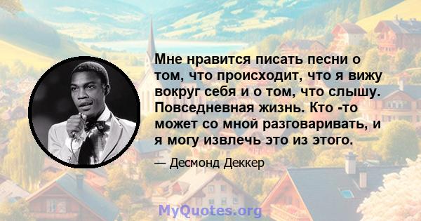 Мне нравится писать песни о том, что происходит, что я вижу вокруг себя и о том, что слышу. Повседневная жизнь. Кто -то может со мной разговаривать, и я могу извлечь это из этого.