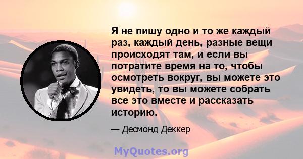 Я не пишу одно и то же каждый раз, каждый день, разные вещи происходят там, и если вы потратите время на то, чтобы осмотреть вокруг, вы можете это увидеть, то вы можете собрать все это вместе и рассказать историю.