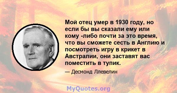 Мой отец умер в 1930 году, но если бы вы сказали ему или кому -либо почти за это время, что вы сможете сесть в Англию и посмотреть игру в крикет в Австралии, они заставят вас поместить в тупик.