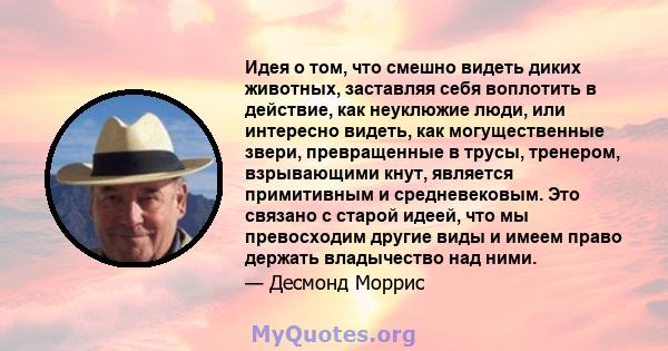 Идея о том, что смешно видеть диких животных, заставляя себя воплотить в действие, как неуклюжие люди, или интересно видеть, как могущественные звери, превращенные в трусы, тренером, взрывающими кнут, является