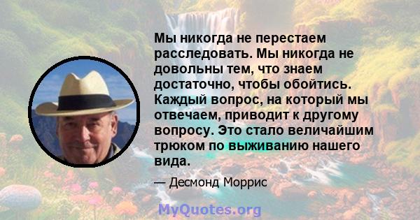 Мы никогда не перестаем расследовать. Мы никогда не довольны тем, что знаем достаточно, чтобы обойтись. Каждый вопрос, на который мы отвечаем, приводит к другому вопросу. Это стало величайшим трюком по выживанию нашего