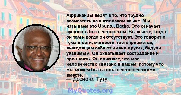 Африканцы верят в то, что трудно разместить на английском языке. Мы называем это Ubuntu, Botho. Это означает сущность быть человеком. Вы знаете, когда он там и когда он отсутствует. Это говорит о гуманности, мягкости,