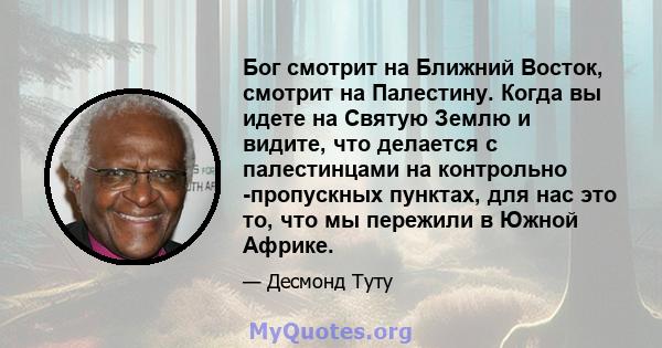 Бог смотрит на Ближний Восток, смотрит на Палестину. Когда вы идете на Святую Землю и видите, что делается с палестинцами на контрольно -пропускных пунктах, для нас это то, что мы пережили в Южной Африке.