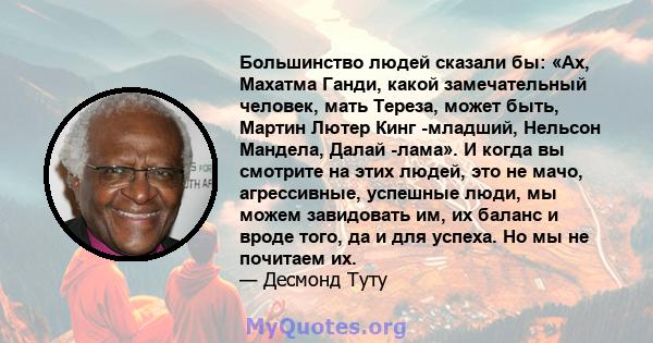 Большинство людей сказали бы: «Ах, Махатма Ганди, какой замечательный человек, мать Тереза, может быть, Мартин Лютер Кинг -младший, Нельсон Мандела, Далай -лама». И когда вы смотрите на этих людей, это не мачо,